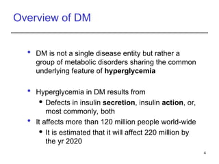 Overview of DM
 DM is not a single disease entity but rather a
group of metabolic disorders sharing the common
underlying feature of hyperglycemia
 Hyperglycemia in DM results from
 Defects in insulin secretion, insulin action, or,
most commonly, both
 It affects more than 120 million people world-wide
 It is estimated that it will affect 220 million by
the yr 2020
4
 