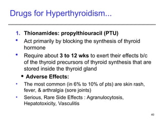 Drugs for Hyperthyroidism...
1. Thionamides: propylthiouracil (PTU)
 Act primarily by blocking the synthesis of thyroid
hormone
 Require about 3 to 12 wks to exert their effects b/c
of the thyroid precursors of thyroid synthesis that are
stored inside the thyroid gland
 Adverse Effects:
• The most common (in 6% to 10% of pts) are skin rash,
fever, & arthralgia (sore joints)
• Serious, Rare Side Effects : Agranulocytosis,
Hepatotoxicity, Vasculitis
40
 