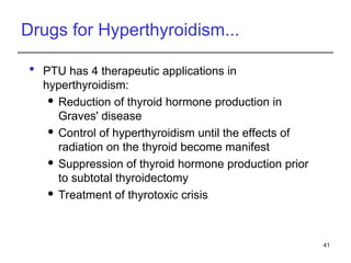 Drugs for Hyperthyroidism...
 PTU has 4 therapeutic applications in
hyperthyroidism:
 Reduction of thyroid hormone production in
Graves' disease
 Control of hyperthyroidism until the effects of
radiation on the thyroid become manifest
 Suppression of thyroid hormone production prior
to subtotal thyroidectomy
 Treatment of thyrotoxic crisis
41
 