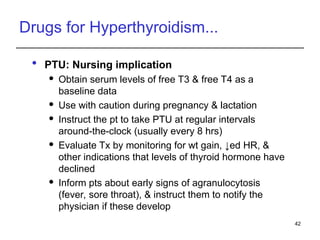 Drugs for Hyperthyroidism...
 PTU: Nursing implication
 Obtain serum levels of free T3 & free T4 as a
baseline data
 Use with caution during pregnancy & lactation
 Instruct the pt to take PTU at regular intervals
around-the-clock (usually every 8 hrs)
 Evaluate Tx by monitoring for wt gain, ↓ed HR, &
other indications that levels of thyroid hormone have
declined
 Inform pts about early signs of agranulocytosis
(fever, sore throat), & instruct them to notify the
physician if these develop
42
 