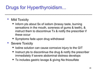 Drugs for Hyperthyroidism...
 Mild Toxicity
 Inform pts about Sx of iodism (brassy taste, burning
sensations in the mouth, soreness of gums & teeth), &
instruct them to discontinue Tx & notify the prescriber if
these occur
 Symptoms fade upon drug withdrawal
 Severe Toxicity
 Iodine solution can cause corrosive injury to the GIT
 Instruct pts to discontinue the drug & notify the prescriber
immediately if severe abdominal distress develops
 Tx includes gastric lavage & giving Na thiosulfate
46
 