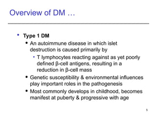 Overview of DM …
 Type 1 DM
 An autoimmune disease in which islet
destruction is caused primarily by
• T lymphocytes reacting against as yet poorly
defined β-cell antigens, resulting in a
reduction in β-cell mass
 Genetic susceptibility & environmental influences
play important roles in the pathogenesis
 Most commonly develops in childhood, becomes
manifest at puberty & progressive with age
5
 