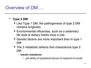 Overview of DM …
 Type 2 DM
 Like Type 1 DM, the pathogenesis of type 2 DM
remains enigmatic
 Environmental influences, such as a sedentary
life style & dietary habits have a role
 Genetic factors are more important than in type 1
DM
 The 2 metabolic defects that characterize type 2
DM
• Insulin resistance
• ↓ed ability of peripheral tissues to respond to insulin
6
 