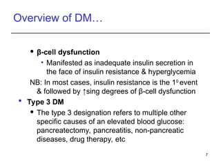 Overview of DM…
 β-cell dysfunction
• Manifested as inadequate insulin secretion in
the face of insulin resistance & hyperglycemia
NB: In most cases, insulin resistance is the 10
event
& followed by ↑sing degrees of β-cell dysfunction
 Type 3 DM
 The type 3 designation refers to multiple other
specific causes of an elevated blood glucose:
pancreatectomy, pancreatitis, non-pancreatic
diseases, drug therapy, etc
7
 