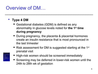 Overview of DM…
 Type 4 DM
 Gestational diabetes (GDM) is defined as any
abnormality in glucose levels noted for the 1st
time
during pregnancy
 During pregnancy, the placenta & placental hormones
create an insulin resistance that is most pronounced in
the last trimester
 Risk assessment for DM is suggested starting at the 1st
prenatal visit
 High-risk women should be screened immediately
 Screening may be deferred in lower-risk women until the
24th to 28th wk of gestation
8
What are therisksfactorsassociatedwith
GDM?
• Althoughany womancan develop GDMduringpregnancy,
someof thefactors thatmay↑the riskinclude thefollowing:
• Overweightor obesity
• Family history of DM
• Havinggivenbirth previously to avery largeinfant,astill
birth,ora childwitha birthdefect
• Age (women who are older than25areata greater risk for
developing GDM than youngerwomen)
• Race (womenwho areAfrican-American,American Indian,
AsianAmerican,Hispanic/Latino, or PacificIslander havea
higher risk)
• Prediabetes
 