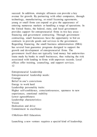 succeed. In addition, strategic alliances can provide a key
avenue for growth. By partnering with other companies, through
technology, manufacturing, or retail licensing agreements,
young or small firms can expand or give the appearance of
entering numerous markets or handling a range of operations. In
the United States, the federal, state, and local government
provides support for entrepreneurial firms in two key areas –
financing and government contracting. Through government
contracting, small businesses have the opportunity to bid on
contracts to provide goods and services to the government.
Regarding financing, the small business administration (SBA)
has several loan guarantee programs designed to support the
growth and development of entrepreneurial firms. The
government itself does not typically lend money but underwrites
loans made by banks to small businesses, thus reducing the risk
associated with lending to firms with unproven records. Local
offices offer training, counseling, and support services.
12
Entrepreneurial Leadership
Entrepreneurial leadership needs:
Courage
Belief in one’s convictions
Energy to work hard
Leadership personality traits:
Higher self-confidence, conscientiousness, openness to new
experiences, emotional stability
Lower agreeableness
Leadership characteristics:
Vision
Dedication and drive
Commitment to excellence
©McGraw-Hill Education.
Launching a new venture requires a special kind of leadership.
 