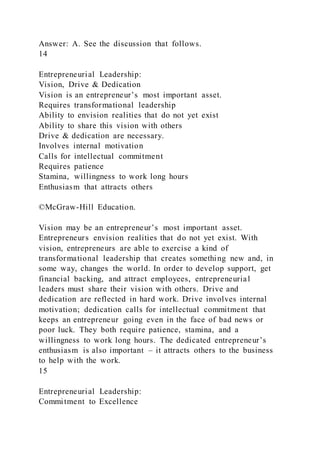 Answer: A. See the discussion that follows.
14
Entrepreneurial Leadership:
Vision, Drive & Dedication
Vision is an entrepreneur’s most important asset.
Requires transformational leadership
Ability to envision realities that do not yet exist
Ability to share this vision with others
Drive & dedication are necessary.
Involves internal motivation
Calls for intellectual commitment
Requires patience
Stamina, willingness to work long hours
Enthusiasm that attracts others
©McGraw-Hill Education.
Vision may be an entrepreneur’s most important asset.
Entrepreneurs envision realities that do not yet exist. With
vision, entrepreneurs are able to exercise a kind of
transformational leadership that creates something new and, in
some way, changes the world. In order to develop support, get
financial backing, and attract employees, entrepreneurial
leaders must share their vision with others. Drive and
dedication are reflected in hard work. Drive involves internal
motivation; dedication calls for intellectual commitment that
keeps an entrepreneur going even in the face of bad news or
poor luck. They both require patience, stamina, and a
willingness to work long hours. The dedicated entrepreneur’s
enthusiasm is also important – it attracts others to the business
to help with the work.
15
Entrepreneurial Leadership:
Commitment to Excellence
 