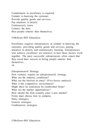 Commitment to excellence is required.
Commit to knowing the customer.
Provide quality goods and services.
Pay attention to details.
Continuously learn.
Connect the dots.
Hire people smarter than themselves.
©McGraw-Hill Education.
Excellence requires entrepreneurs to commit to knowing the
customer, providing quality goods and services, paying
attention to details, and continuously learning. Entrepreneurs
who achieve excellence are sensitive to how these factors work
together. The most successful entrepreneurs often report that
they owed their success to hiring people smarter than
themselves.
16
Entrepreneurial Strategy
New ventures require an entrepreneurial strategy.
What are the industry conditions?
What are the barriers to entry? (Five-forces analysis)
What is the competitive environment?
Might there be retaliation by established firms?
What are the market opportunities?
How should the firm actually enter a new market?
Firms must choose how to compete,
Entry strategies
Generic strategies
Combination strategies
©McGraw-Hill Education.
 
