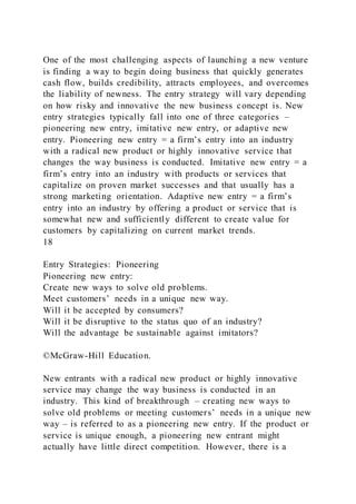 One of the most challenging aspects of launching a new venture
is finding a way to begin doing business that quickly generates
cash flow, builds credibility, attracts employees, and overcomes
the liability of newness. The entry strategy will vary depending
on how risky and innovative the new business concept is. New
entry strategies typically fall into one of three categories –
pioneering new entry, imitative new entry, or adaptive new
entry. Pioneering new entry = a firm’s entry into an industry
with a radical new product or highly innovative service that
changes the way business is conducted. Imitative new entry = a
firm’s entry into an industry with products or services that
capitalize on proven market successes and that usually has a
strong marketing orientation. Adaptive new entry = a firm’s
entry into an industry by offering a product or service that is
somewhat new and sufficiently different to create value for
customers by capitalizing on current market trends.
18
Entry Strategies: Pioneering
Pioneering new entry:
Create new ways to solve old problems.
Meet customers’ needs in a unique new way.
Will it be accepted by consumers?
Will it be disruptive to the status quo of an industry?
Will the advantage be sustainable against imitators?
©McGraw-Hill Education.
New entrants with a radical new product or highly innovative
service may change the way business is conducted in an
industry. This kind of breakthrough – creating new ways to
solve old problems or meeting customers’ needs in a unique new
way – is referred to as a pioneering new entry. If the product or
service is unique enough, a pioneering new entrant might
actually have little direct competition. However, there is a
 