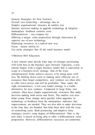21
Generic Strategies for New Ventures
Overall cost leadership – advantage due to:
Simpler organizational structure & smaller size
Quicker decision making to upgrade technology & integrate
marketplace feedback controls costs
Differentiation – can compete by:
Offering a unique value proposition through innovation &
superior use of new technology
Deploying resources in a radical new way
Focus – means ability to:
Use niche strategies that fit the small business model
©McGraw-Hill Education.
A new entrant must decide what type of strategic positioning
will work best as the business goes forward. Typically, a new
entrant begins with a single business model that is equivalent in
scope to a business-level strategy. One of the ways
entrepreneurial firms achieve success is by doing more with
less. By holding down costs or making more efficient use of
resources than larger competitors, new ventures are often able
to offer lower prices and still be profitable. Thus, under the
right circumstances, a low-cost leader strategy is a viable
alternative for new ventures. Compared to large firms, new
ventures often have simple organizational structures that make
decision making both easier and faster. The smaller size also
helps young firms change more quickly when upgrades in
technology or feedback from the marketplace indicates that
improvements are needed. They are also able to make decisions
at the time they are founded that help them deal with the issue
of controlling costs. Both pioneering and adaptive entry
strategies involve some degree of differentiation. That is, the
new entry is based on being able to offer a differentiated value
proposition. However, differentiation successes are sometimes
 