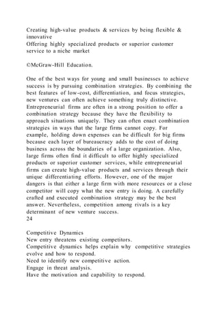 Creating high-value products & services by being flexible &
innovative
Offering highly specialized products or superior customer
service to a niche market
©McGraw-Hill Education.
One of the best ways for young and small businesses to achieve
success is by pursuing combination strategies. By combining the
best features of low-cost, differentiation, and focus strategies,
new ventures can often achieve something truly distinctive.
Entrepreneurial firms are often in a strong position to offer a
combination strategy because they have the flexibility to
approach situations uniquely. They can often enact combination
strategies in ways that the large firms cannot copy. For
example, holding down expenses can be difficult for big firms
because each layer of bureaucracy adds to the cost of doing
business across the boundaries of a large organization. Also,
large firms often find it difficult to offer highly specialized
products or superior customer services, while entrepreneurial
firms can create high-value products and services through their
unique differentiating efforts. However, one of the major
dangers is that either a large firm with more resources or a close
competitor will copy what the new entry is doing. A carefully
crafted and executed combination strategy may be the best
answer. Nevertheless, competition among rivals is a key
determinant of new venture success.
24
Competitive Dynamics
New entry threatens existing competitors.
Competitive dynamics helps explain why competitive strategies
evolve and how to respond.
Need to identify new competitive action.
Engage in threat analysis.
Have the motivation and capability to respond.
 