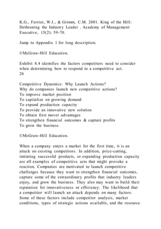 K.G., Ferrier, W.J., & Grimm, C.M. 2001. King of the Hill:
Dethroning the Industry Leader . Academy of Management
Executive, 15(2): 59-70.
Jump to Appendix 1 for long description.
©McGraw-Hill Education.
Exhibit 8.4 identifies the factors competitors need to consider
when determining how to respond to a competitive act.
26
Competitive Dynamics: Why Launch Actions?
Why do companies launch new competitive actions?
To improve market position
To capitalize on growing demand
To expand production capacity
To provide an innovative new solution
To obtain first mover advantages
To strengthen financial outcomes & capture profits
To grow the business
©McGraw-Hill Education.
When a company enters a market for the first time, it is an
attack on existing competitors. In addition, price-cutting,
imitating successful products, or expanding production capacity
are all examples of competitive acts that might provoke a
reaction. Companies are motivated to launch competitive
challenges because they want to strengthen financial outcomes,
capture some of the extraordinary profits that industry leaders
enjoy, and grow the business. They also may want to build their
reputation for innovativeness or efficiency. The likelihood that
a competitor will launch an attack depends on many factors.
Some of these factors include competitor analysis, market
conditions, types of strategic actions available, and the resource
 