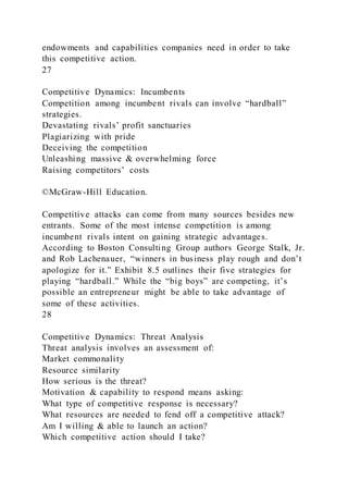 endowments and capabilities companies need in order to take
this competitive action.
27
Competitive Dynamics: Incumbents
Competition among incumbent rivals can involve “hardball”
strategies.
Devastating rivals’ profit sanctuaries
Plagiarizing with pride
Deceiving the competition
Unleashing massive & overwhelming force
Raising competitors’ costs
©McGraw-Hill Education.
Competitive attacks can come from many sources besides new
entrants. Some of the most intense competition is among
incumbent rivals intent on gaining strategic advantages.
According to Boston Consulting Group authors George Stalk, Jr.
and Rob Lachenauer, “winners in business play rough and don’t
apologize for it.” Exhibit 8.5 outlines their five strategies for
playing “hardball.” While the “big boys” are competing, it’s
possible an entrepreneur might be able to take advantage of
some of these activities.
28
Competitive Dynamics: Threat Analysis
Threat analysis involves an assessment of:
Market commonality
Resource similarity
How serious is the threat?
Motivation & capability to respond means asking:
What type of competitive response is necessary?
What resources are needed to fend off a competitive attack?
Am I willing & able to launch an action?
Which competitive action should I take?
 