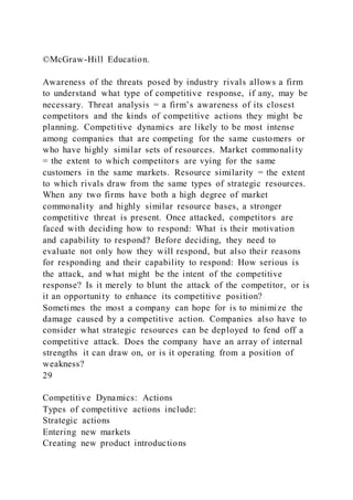 ©McGraw-Hill Education.
Awareness of the threats posed by industry rivals allows a firm
to understand what type of competitive response, if any, may be
necessary. Threat analysis = a firm’s awareness of its closest
competitors and the kinds of competitive actions they might be
planning. Competitive dynamics are likely to be most intense
among companies that are competing for the same customers or
who have highly similar sets of resources. Market commonality
= the extent to which competitors are vying for the same
customers in the same markets. Resource similarity = the extent
to which rivals draw from the same types of strategic resources.
When any two firms have both a high degree of market
commonality and highly similar resource bases, a stronger
competitive threat is present. Once attacked, competitors are
faced with deciding how to respond: What is their motivation
and capability to respond? Before deciding, they need to
evaluate not only how they will respond, but also their reasons
for responding and their capability to respond: How serious is
the attack, and what might be the intent of the competitive
response? Is it merely to blunt the attack of the competitor, or is
it an opportunity to enhance its competitive position?
Sometimes the most a company can hope for is to minimize the
damage caused by a competitive action. Companies also have to
consider what strategic resources can be deployed to fend off a
competitive attack. Does the company have an array of internal
strengths it can draw on, or is it operating from a position of
weakness?
29
Competitive Dynamics: Actions
Types of competitive actions include:
Strategic actions
Entering new markets
Creating new product introductions
 