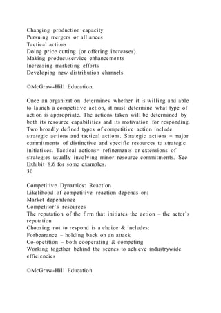 Changing production capacity
Pursuing mergers or alliances
Tactical actions
Doing price cutting (or offering increases)
Making product/service enhancements
Increasing marketing efforts
Developing new distribution channels
©McGraw-Hill Education.
Once an organization determines whether it is willing and able
to launch a competitive action, it must determine what type of
action is appropriate. The actions taken will be determined by
both its resource capabilities and its motivation for responding.
Two broadly defined types of competitive action include
strategic actions and tactical actions. Strategic actions = major
commitments of distinctive and specific resources to strategic
initiatives. Tactical actions= refinements or extensions of
strategies usually involving minor resource commitments. See
Exhibit 8.6 for some examples.
30
Competitive Dynamics: Reaction
Likelihood of competitive reaction depends on:
Market dependence
Competitor’s resources
The reputation of the firm that initiates the action – the actor’s
reputation
Choosing not to respond is a choice & includes:
Forbearance – holding back on an attack
Co-opetition – both cooperating & competing
Working together behind the scenes to achieve industrywide
efficiencies
©McGraw-Hill Education.
 