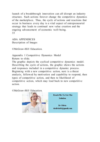 launch of a breakthrough innovation can all disrupt an industry
structure. Such actions forever change the competitive dynamics
of the marketplace. Thus, the cycle of actions and reactions that
occur in business every day is a vital aspect of entrepreneurial
strategy that leads to continual new value creation and the
ongoing advancement of economic well-being.
33
ADA APPENDICES
Description of Images
©McGraw-Hill Education.
Appendix 1 Competitive Dynamics Model
Return to slide.
The graphic depicts the cyclical competitive dynamics model.
Describing the cycle of actions, the graphic shows the actions
and responses included in a competitive dynamic process.
Beginning with a new competitive action, next is a threat
analysis, followed by motivation and capability to respond, then
types of competitive action, and then to likelihood of
competitive action, which may lead back to new competitive
action.
©McGraw-Hill Education.
 