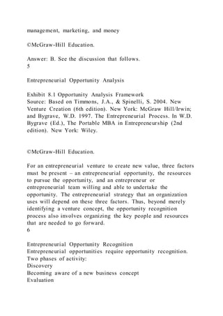 management, marketing, and money
©McGraw-Hill Education.
Answer: B. See the discussion that follows.
5
Entrepreneurial Opportunity Analysis
Exhibit 8.1 Opportunity Analysis Framework
Source: Based on Timmons, J.A., & Spinelli, S. 2004. New
Venture Creation (6th edition). New York: McGraw Hill/Irwin;
and Bygrave, W.D. 1997. The Entrepreneurial Process. In W.D.
Bygrave (Ed.), The Portable MBA in Entrepreneurship (2nd
edition). New York: Wiley.
©McGraw-Hill Education.
For an entrepreneurial venture to create new value, three factors
must be present – an entrepreneurial opportunity, the resources
to pursue the opportunity, and an entrepreneur or
entrepreneurial team willing and able to undertake the
opportunity. The entrepreneurial strategy that an organization
uses will depend on these three factors. Thus, beyond merely
identifying a venture concept, the opportunity recognition
process also involves organizing the key people and resources
that are needed to go forward.
6
Entrepreneurial Opportunity Recognition
Entrepreneurial opportunities require opportunity recognition.
Two phases of activity:
Discovery
Becoming aware of a new business concept
Evaluation
 