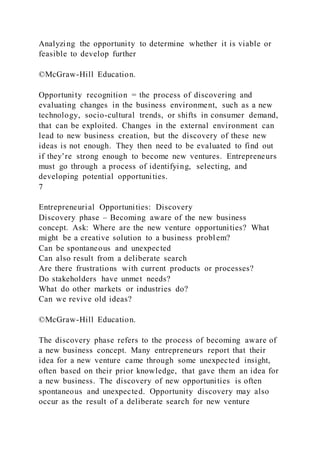 Analyzing the opportunity to determine whether it is viable or
feasible to develop further
©McGraw-Hill Education.
Opportunity recognition = the process of discovering and
evaluating changes in the business environment, such as a new
technology, socio-cultural trends, or shifts in consumer demand,
that can be exploited. Changes in the external environment can
lead to new business creation, but the discovery of these new
ideas is not enough. They then need to be evaluated to find out
if they’re strong enough to become new ventures. Entrepreneurs
must go through a process of identifying, selecting, and
developing potential opportunities.
7
Entrepreneurial Opportunities: Discovery
Discovery phase – Becoming aware of the new business
concept. Ask: Where are the new venture opportunities? What
might be a creative solution to a business problem?
Can be spontaneous and unexpected
Can also result from a deliberate search
Are there frustrations with current products or processes?
Do stakeholders have unmet needs?
What do other markets or industries do?
Can we revive old ideas?
©McGraw-Hill Education.
The discovery phase refers to the process of becoming aware of
a new business concept. Many entrepreneurs report that their
idea for a new venture came through some unexpected insight,
often based on their prior knowledge, that gave them an idea for
a new business. The discovery of new opportunities is often
spontaneous and unexpected. Opportunity discovery may also
occur as the result of a deliberate search for new venture
 