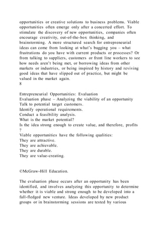 opportunities or creative solutions to business problems. Viable
opportunities often emerge only after a concerted effort. To
stimulate the discovery of new opportunities, companies often
encourage creativity, out-of-the-box thinking, and
brainstorming. A more structured search for entrepreneurial
ideas can come from looking at what’s bugging you – what
frustrations do you have with current products or processes? Or
from talking to suppliers, customers or front line workers to see
how needs aren’t being met, or borrowing ideas from other
markets or industries, or being inspired by history and reviving
good ideas that have slipped out of practice, but might be
valued in the market again.
8
Entrepreneurial Opportunities: Evaluation
Evaluation phase – Analyzing the viability of an opportunity
Talk to potential target customers.
Identify operational requirements.
Conduct a feasibility analysis.
What is the market potential?
Is the idea strong enough to create value, and therefore, profits
?
Viable opportunities have the following qualities:
They are attractive.
They are achievable.
They are durable.
They are value-creating.
©McGraw-Hill Education.
The evaluation phase occurs after an opportunity has been
identified, and involves analyzing this opportunity to determine
whether it is viable and strong enough to be developed into a
full-fledged new venture. Ideas developed by new product
groups or in brainstorming sessions are tested by various
 