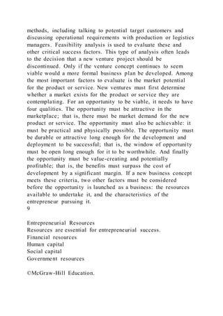 methods, including talking to potential target customers and
discussing operational requirements with production or logistics
managers. Feasibility analysis is used to evaluate these and
other critical success factors. This type of analysis often leads
to the decision that a new venture project should be
discontinued. Only if the venture concept continues to seem
viable would a more formal business plan be developed. Among
the most important factors to evaluate is the market potential
for the product or service. New ventures must first determine
whether a market exists for the product or service they are
contemplating. For an opportunity to be viable, it needs to have
four qualities. The opportunity must be attractive in the
marketplace; that is, there must be market demand for the new
product or service. The opportunity must also be achievable: it
must be practical and physically possible. The opportunity must
be durable or attractive long enough for the development and
deployment to be successful; that is, the window of opportunity
must be open long enough for it to be worthwhile. And finally
the opportunity must be value-creating and potentially
profitable; that is, the benefits must surpass the cost of
development by a significant margin. If a new business concept
meets these criteria, two other factors must be considered
before the opportunity is launched as a business: the resources
available to undertake it, and the characteristics of the
entrepreneur pursuing it.
9
Entrepreneurial Resources
Resources are essential for entrepreneurial success.
Financial resources
Human capital
Social capital
Government resources
©McGraw-Hill Education.
 
