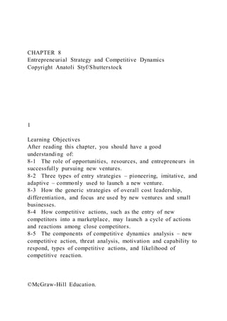 CHAPTER 8
Entrepreneurial Strategy and Competitive Dynamics
Copyright Anatoli Styf/Shutterstock
1
Learning Objectives
After reading this chapter, you should have a good
understanding of:
8-1 The role of opportunities, resources, and entrepreneurs in
successfully pursuing new ventures.
8-2 Three types of entry strategies – pioneering, imitative, and
adaptive – commonly used to launch a new venture.
8-3 How the generic strategies of overall cost leadership,
differentiation, and focus are used by new ventures and small
businesses.
8-4 How competitive actions, such as the entry of new
competitors into a marketplace, may launch a cycle of actions
and reactions among close competitors.
8-5 The components of competitive dynamics analysis – new
competitive action, threat analysis, motivation and capability to
respond, types of competitive actions, and likelihood of
competitive reaction.
©McGraw-Hill Education.
 