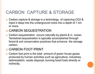 CARBON CAPTURE & STORAGE
 Carbon capture & storage is a technology of capturing CO2 &
inject it deep into the underground rocks into a depth of 1 km
or more.
 CARBON SEQUESTRATION
 Carbon sequestration occurs naturally by plants & in ocean.
Terrestrial sequestration is typically accomplished through
forest & soil conservation practices that enhance the storage
carbon.
 CARBON FOOT PRINT
 Carbon foot print is the total amount of green house gases
produced by human activities such as agriculture, industries,
deforestation, waste disposal, burning fossil fuels directly or
indirectly.
 