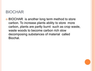 BIOCHAR
 BIOCHAR is another long term method to store
carbon. To increase plants ability to store more
carbon, plants are partly burnt such as crop waste,
waste woods to become carbon rich slow
decomposing substances of material called
Biochal.
 