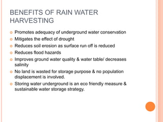 BENEFITS OF RAIN WATER
HARVESTING
 Promotes adequacy of underground water conservation
 Mitigates the effect of drought
 Reduces soil erosion as surface run off is reduced
 Reduces flood hazards
 Improves ground water quality & water table/ decreases
salinity
 No land is wasted for storage purpose & no population
displacement is involved.
 Storing water underground is an eco friendly measure &
sustainable water storage strategy.
 