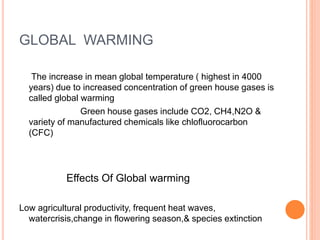 GLOBAL WARMING
The increase in mean global temperature ( highest in 4000
years) due to increased concentration of green house gases is
called global warming
Green house gases include CO2, CH4,N2O &
variety of manufactured chemicals like chlofluorocarbon
(CFC)
Effects Of Global warming
Low agricultural productivity, frequent heat waves,
watercrisis,change in flowering season,& species extinction
 