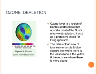 OZONE DEPLETION
 Ozone layer ia a region of
Earth’s stratosphere that
absorbs most of the Sun’s
ultra violet radiation. It acts
as a protective shield for
living rganisms.
 The false colour view of
total ozone-purple & blue
colours are where there is
the least ozone & the yellow
& the reds are where there
is more ozone.
 