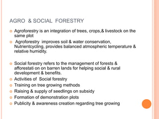 AGRO & SOCIAL FORESTRY
 Agroforestry is an integration of trees, crops,& livestock on the
same plot
 Agroforestry improves soil & water conservation,
Nutrientcycling, provides balanced atmospheric temperature &
relative humidity.
 Social forestry refers to the management of forests &
afforestati on on barren lands for helping social & rural
development & benefits.
 Activities of Social forestry
 Training on tree growing methods
 Raising & supply of seedlings on subsidy
 Formation of demonstration plots
 Publicity & awareness creation regarding tree growing
 