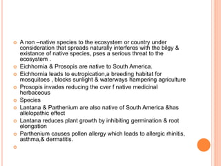  A non –native species to the ecosystem or country under
consideration that spreads naturally interferes with the bilgy &
existance of native species, pses a serious threat to the
ecosystem .
 Eichhornia & Prosopis are native to South America.
 Eichhornia leads to eutropication,a breeding habitat for
mosquitoes , blocks sunlight & waterways hampering agriculture
 Prosopis invades reducing the cver f native medicinal
herbaceous
 Species
 Lantana & Parthenium are also native of South America &has
allelopathic effect
 Lantana reduces plant growth by inhibiting germination & root
elongation
 Parthenium causes pollen allergy which leads to allergic rhinitis,
asthma,& dermatitis.

 