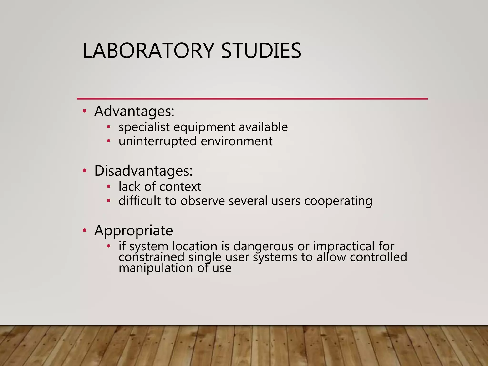 LABORATORY STUDIES
• Advantages:
• specialist equipment available
• uninterrupted environment
• Disadvantages:
• lack of context
• difficult to observe several users cooperating
• Appropriate
• if system location is dangerous or impractical for
constrained single user systems to allow controlled
manipulation of use
 