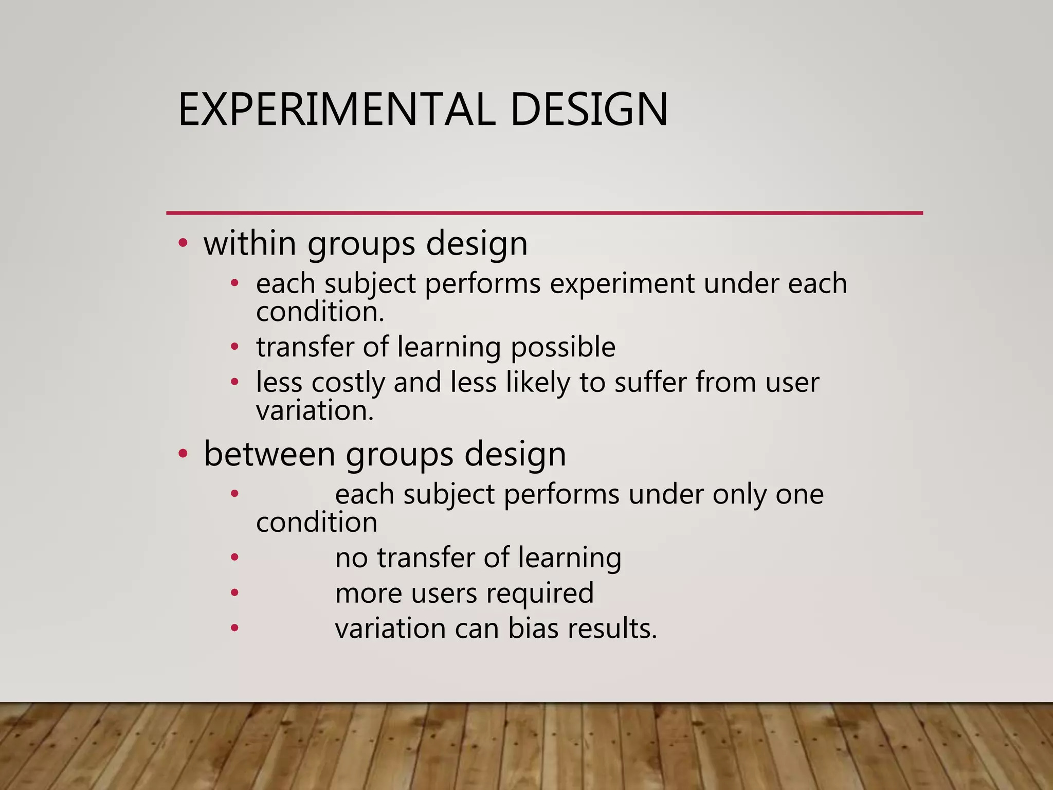 EXPERIMENTAL DESIGN
• within groups design
• each subject performs experiment under each
condition.
• transfer of learning possible
• less costly and less likely to suffer from user
variation.
• between groups design
• each subject performs under only one
condition
• no transfer of learning
• more users required
• variation can bias results.
 