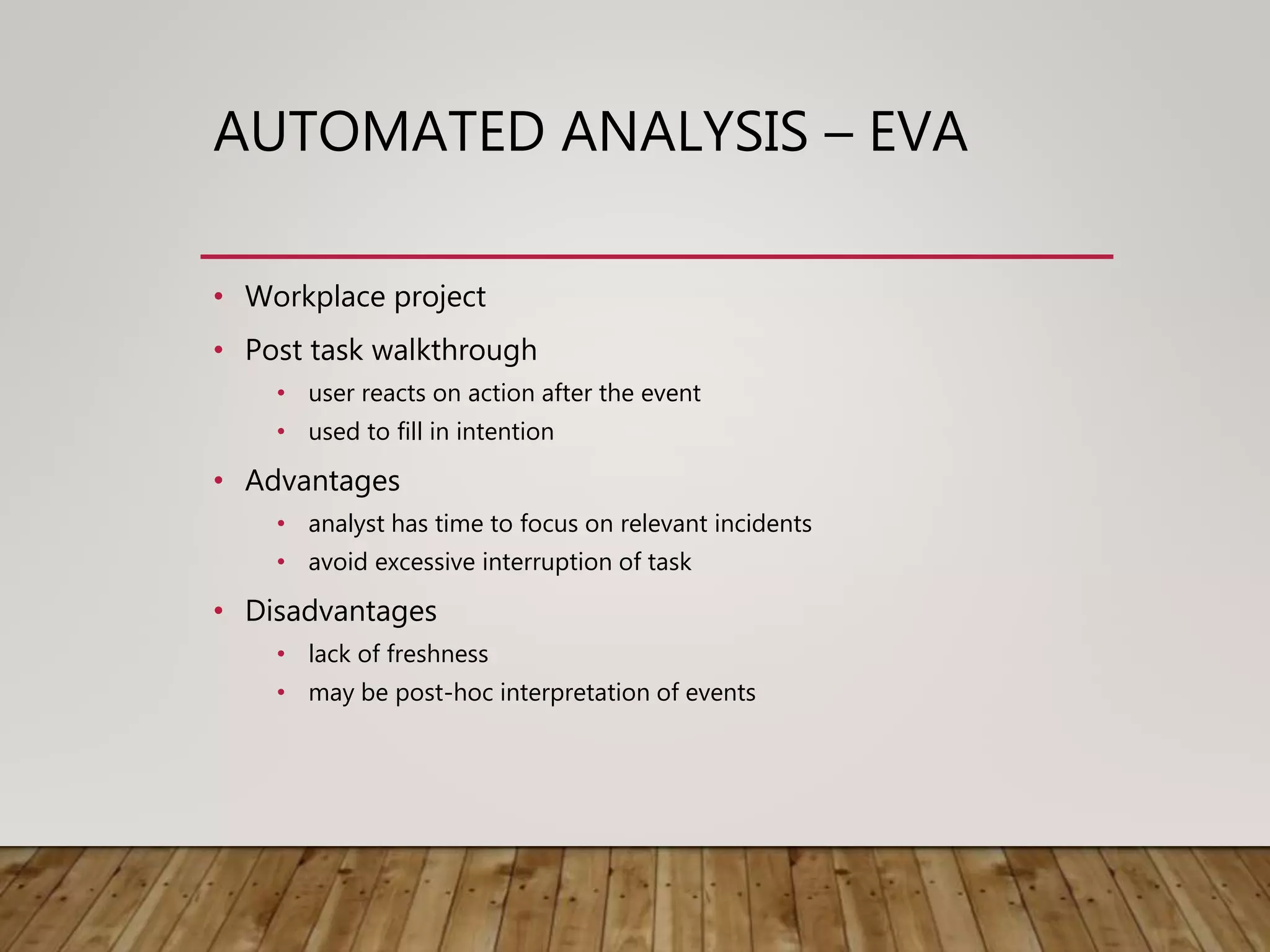 AUTOMATED ANALYSIS – EVA
• Workplace project
• Post task walkthrough
• user reacts on action after the event
• used to fill in intention
• Advantages
• analyst has time to focus on relevant incidents
• avoid excessive interruption of task
• Disadvantages
• lack of freshness
• may be post-hoc interpretation of events
 