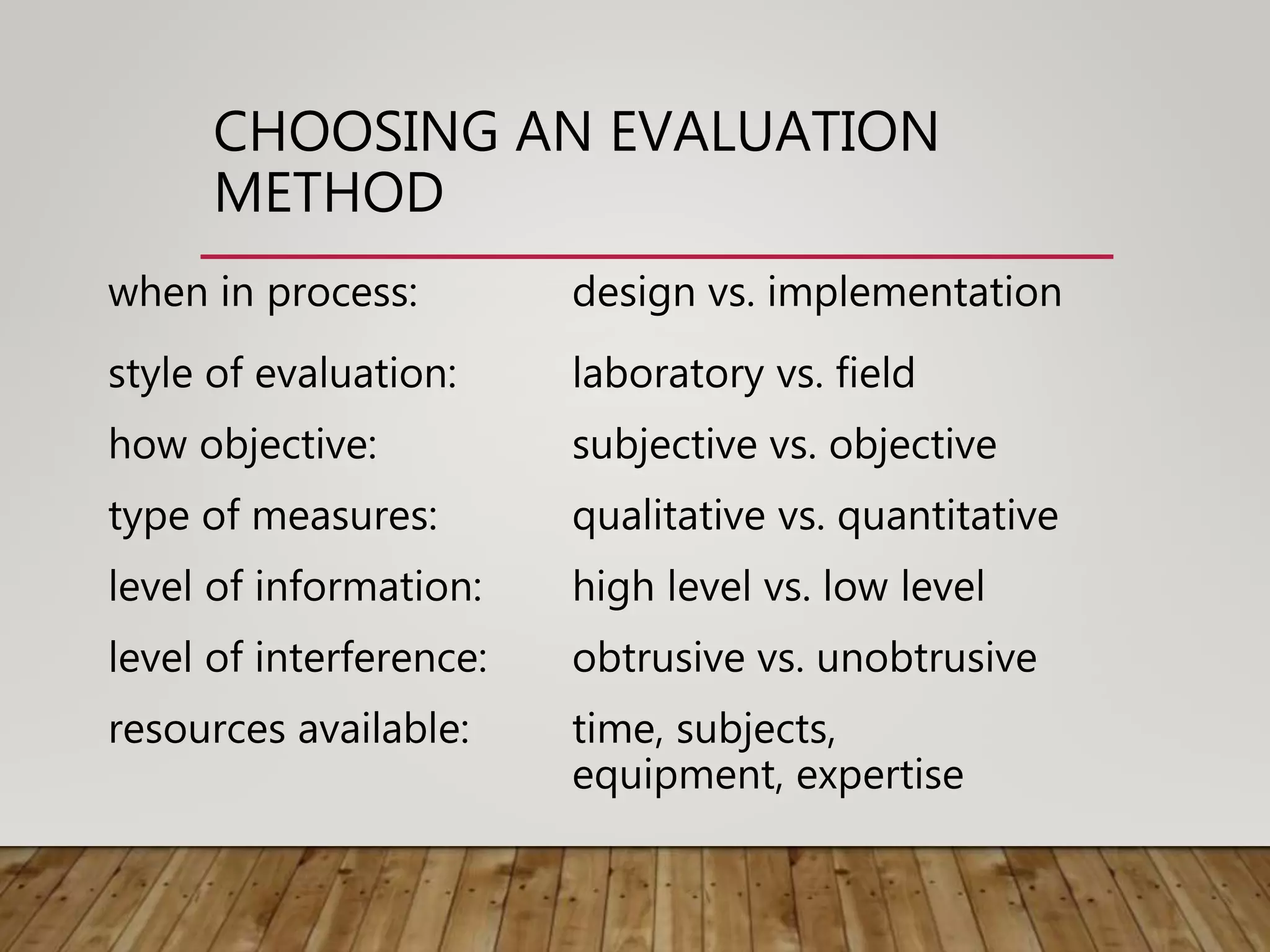 CHOOSING AN EVALUATION
METHOD
when in process: design vs. implementation
style of evaluation: laboratory vs. field
how objective: subjective vs. objective
type of measures: qualitative vs. quantitative
level of information: high level vs. low level
level of interference: obtrusive vs. unobtrusive
resources available: time, subjects,
equipment, expertise
 