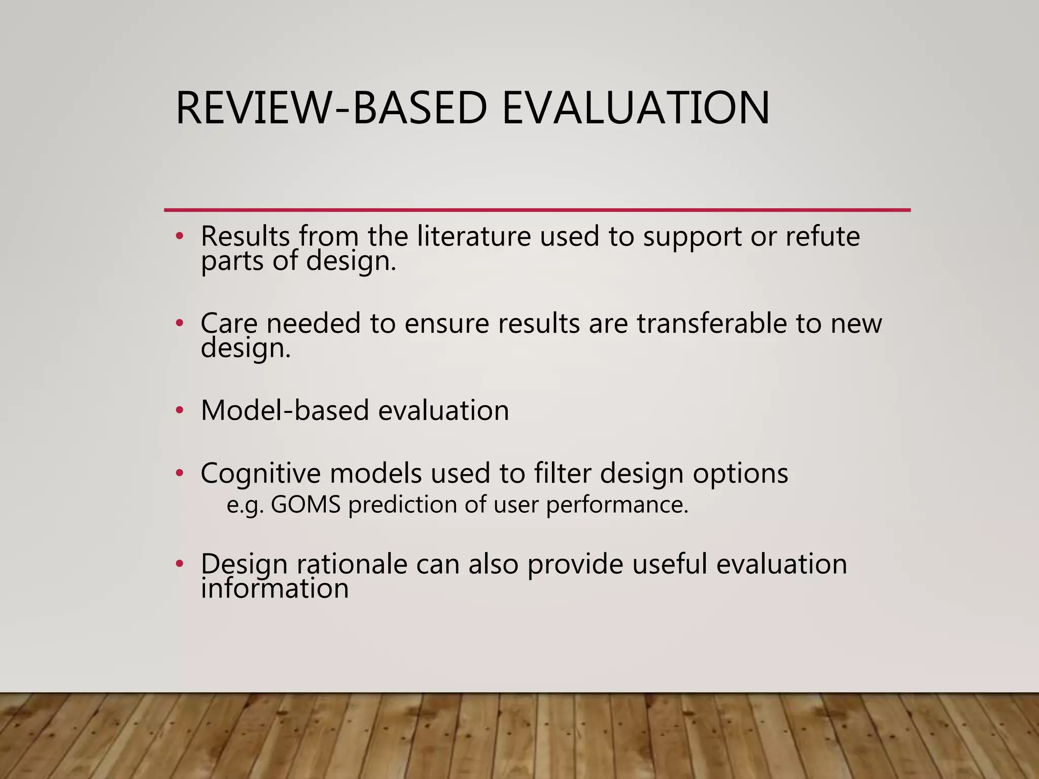 REVIEW-BASED EVALUATION
• Results from the literature used to support or refute
parts of design.
• Care needed to ensure results are transferable to new
design.
• Model-based evaluation
• Cognitive models used to filter design options
e.g. GOMS prediction of user performance.
• Design rationale can also provide useful evaluation
information
 