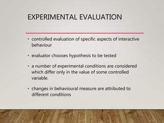 EXPERIMENTAL EVALUATION
• controlled evaluation of specific aspects of interactive
behaviour
• evaluator chooses hypothesis to be tested
• a number of experimental conditions are considered
which differ only in the value of some controlled
variable.
• changes in behavioural measure are attributed to
different conditions
 