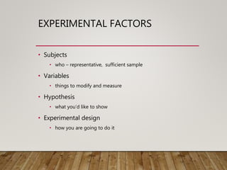EXPERIMENTAL FACTORS
• Subjects
• who – representative, sufficient sample
• Variables
• things to modify and measure
• Hypothesis
• what you’d like to show
• Experimental design
• how you are going to do it
 