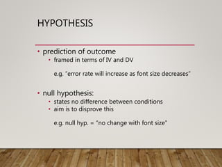 HYPOTHESIS
• prediction of outcome
• framed in terms of IV and DV
e.g. “error rate will increase as font size decreases”
• null hypothesis:
• states no difference between conditions
• aim is to disprove this
e.g. null hyp. = “no change with font size”
 