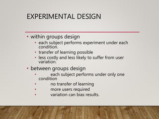 EXPERIMENTAL DESIGN
• within groups design
• each subject performs experiment under each
condition.
• transfer of learning possible
• less costly and less likely to suffer from user
variation.
• between groups design
• each subject performs under only one
condition
• no transfer of learning
• more users required
• variation can bias results.
 