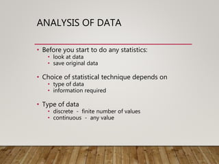 ANALYSIS OF DATA
• Before you start to do any statistics:
• look at data
• save original data
• Choice of statistical technique depends on
• type of data
• information required
• Type of data
• discrete - finite number of values
• continuous - any value
 