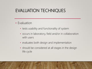 EVALUATION TECHNIQUES
• Evaluation
• tests usability and functionality of system
• occurs in laboratory, field and/or in collaboration
with users
• evaluates both design and implementation
• should be considered at all stages in the design
life cycle
 