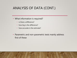 ANALYSIS OF DATA (CONT.)
• What information is required?
• is there a difference?
• how big is the difference?
• how accurate is the estimate?
• Parametric and non-parametric tests mainly address
first of these
 