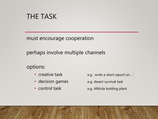 THE TASK
must encourage cooperation
perhaps involve multiple channels
options:
• creative task e.g. ‘write a short report on …’
• decision games e.g. desert survival task
• control task e.g. ARKola bottling plant
 