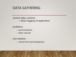 DATA GATHERING
several video cameras
+ direct logging of application
problems:
• synchronisation
• sheer volume!
one solution:
• record from each perspective
 