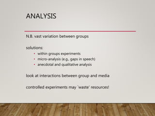 ANALYSIS
N.B. vast variation between groups
solutions:
• within groups experiments
• micro-analysis (e.g., gaps in speech)
• anecdotal and qualitative analysis
look at interactions between group and media
controlled experiments may `waste' resources!
 
