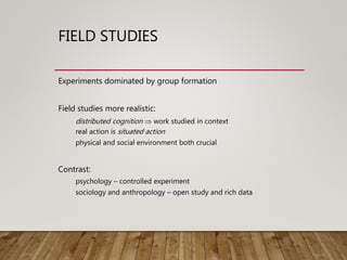 FIELD STUDIES
Experiments dominated by group formation
Field studies more realistic:
distributed cognition  work studied in context
real action is situated action
physical and social environment both crucial
Contrast:
psychology – controlled experiment
sociology and anthropology – open study and rich data
 