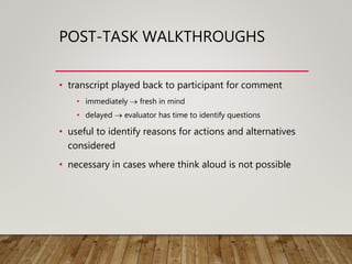 POST-TASK WALKTHROUGHS
• transcript played back to participant for comment
• immediately  fresh in mind
• delayed  evaluator has time to identify questions
• useful to identify reasons for actions and alternatives
considered
• necessary in cases where think aloud is not possible
 