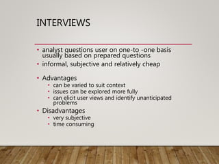 INTERVIEWS
• analyst questions user on one-to -one basis
usually based on prepared questions
• informal, subjective and relatively cheap
• Advantages
• can be varied to suit context
• issues can be explored more fully
• can elicit user views and identify unanticipated
problems
• Disadvantages
• very subjective
• time consuming
 